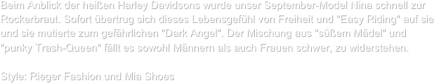 Beim Anblick der heißen Harley Davidsons wurde unser September-Model Nina schnell zur Rockerbraut. Sofort übertrug sich dieses Lebensgefühl von Freiheit und "Easy Riding" auf sie und sie mutierte zum gefährlichen "Dark Angel". Der Mischung aus "süßem Mädel" und "punky Trash-Queen" fällt es sowohl Männern als auch Frauen schwer, zu widerstehen.

Style: Rieger Fashion und Mia Shoes